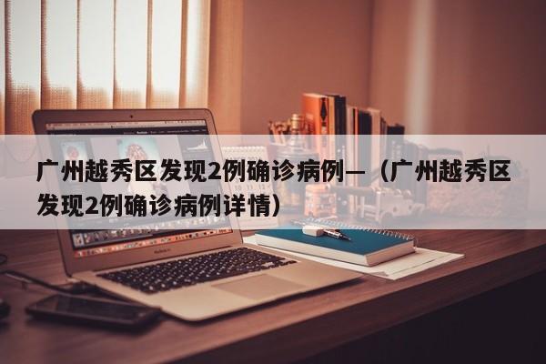 广州越秀区发现2例确诊病例—（广州越秀区发现2例确诊病例详情）