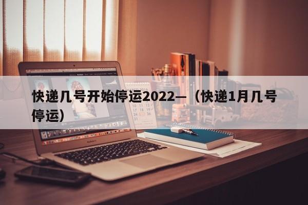 快递几号开始停运2022—（快递1月几号停运）