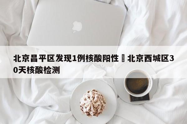 北京昌平区发现1例核酸阳性›北京西城区30天核酸检测