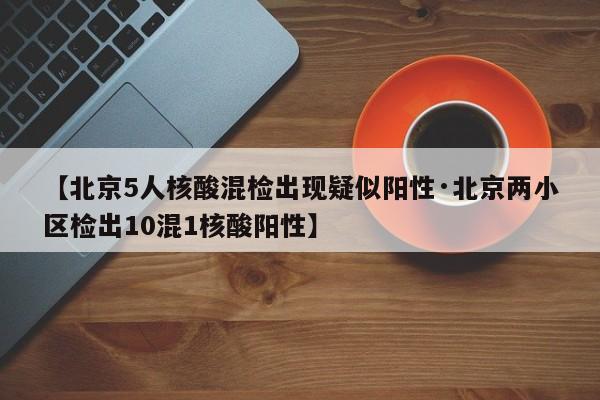 【北京5人核酸混检出现疑似阳性·北京两小区检出10混1核酸阳性】
