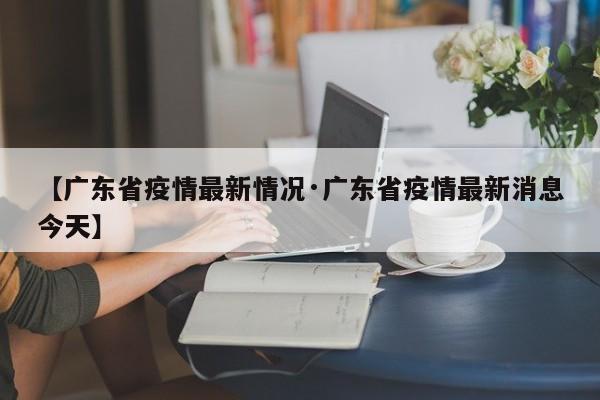 【广东省疫情最新情况·广东省疫情最新消息今天】