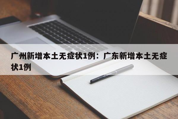 广州新增本土无症状1例：广东新增本土无症状1例