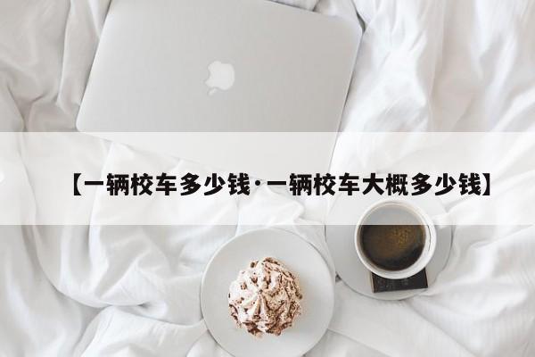 【一辆校车多少钱·一辆校车大概多少钱】