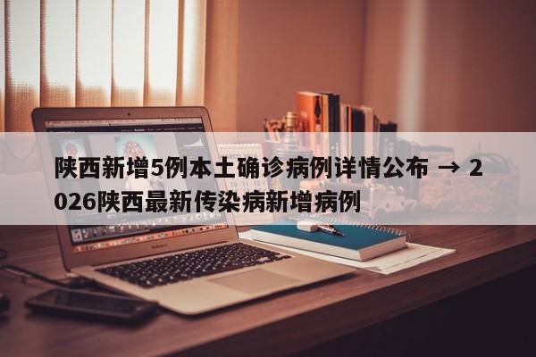 陕西新增5例本土确诊病例详情公布 → 2026陕西最新传染病新增病例