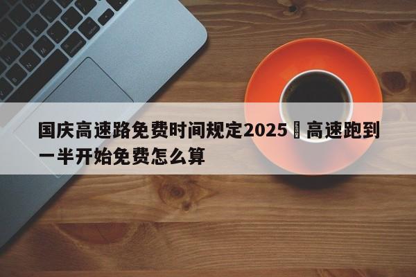 国庆高速路免费时间规定2025›高速跑到一半开始免费怎么算