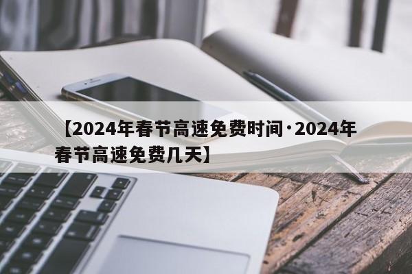 【2024年春节高速免费时间·2024年春节高速免费几天】