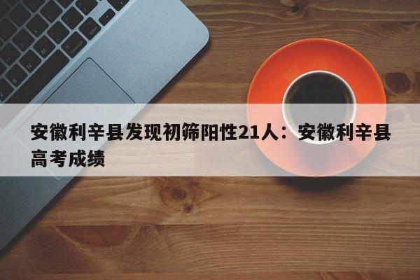 安徽利辛县发现初筛阳性21人：安徽利辛县高考成绩