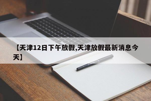 【天津12日下午放假,天津放假最新消息今天】