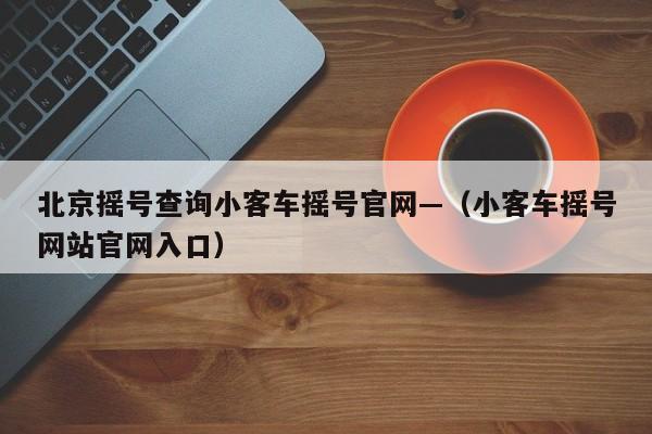 北京摇号查询小客车摇号官网—（小客车摇号网站官网入口）