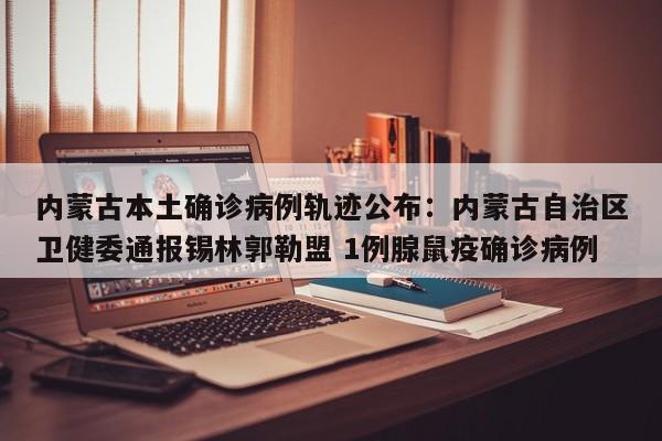 内蒙古本土确诊病例轨迹公布：内蒙古自治区卫健委通报锡林郭勒盟 1例腺鼠疫确诊病例