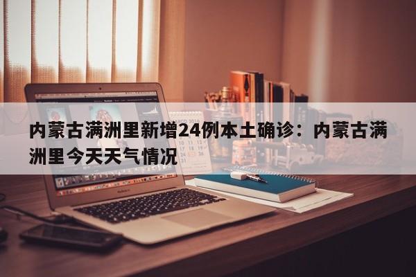 内蒙古满洲里新增24例本土确诊：内蒙古满洲里今天天气情况