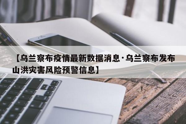 【乌兰察布疫情最新数据消息·乌兰察布发布山洪灾害风险预警信息】