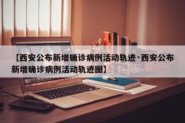 【西安公布新增确诊病例活动轨迹·西安公布新增确诊病例活动轨迹图】