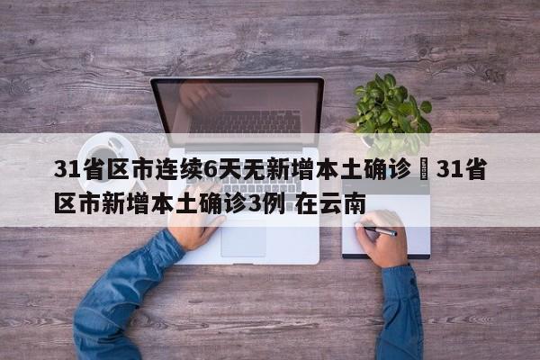 31省区市连续6天无新增本土确诊›31省区市新增本土确诊3例 在云南