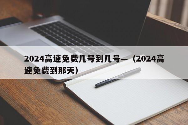 2024高速免费几号到几号—（2024高速免费到那天）