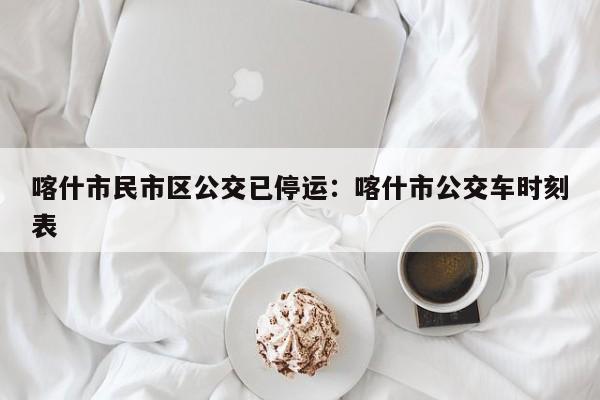 喀什市民市区公交已停运：喀什市公交车时刻表