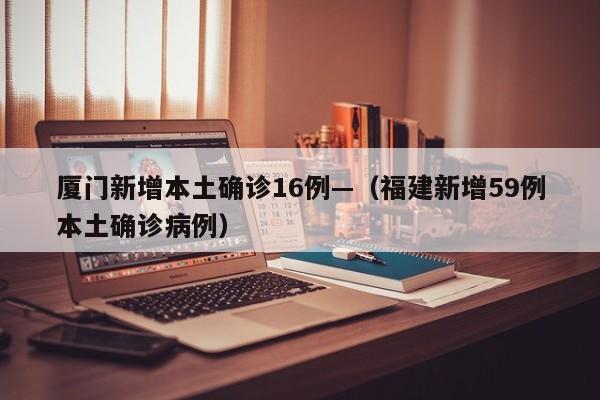 厦门新增本土确诊16例—（福建新增59例本土确诊病例）