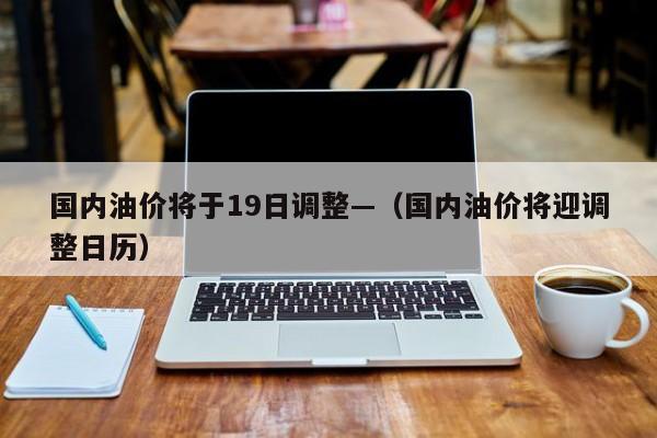国内油价将于19日调整—（国内油价将迎调整日历）