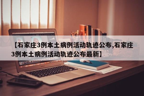 【石家庄3例本土病例活动轨迹公布,石家庄3例本土病例活动轨迹公布最新】