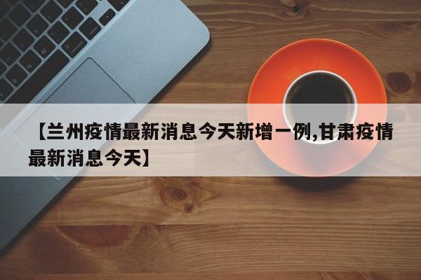 【兰州疫情最新消息今天新增一例,甘肃疫情最新消息今天】