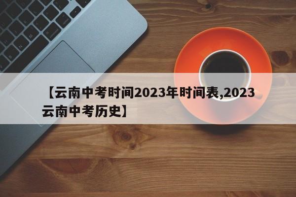 【云南中考时间2023年时间表,2023云南中考历史】