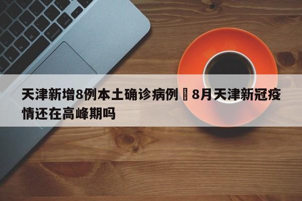 天津新增8例本土确诊病例›8月天津新冠疫情还在高峰期吗