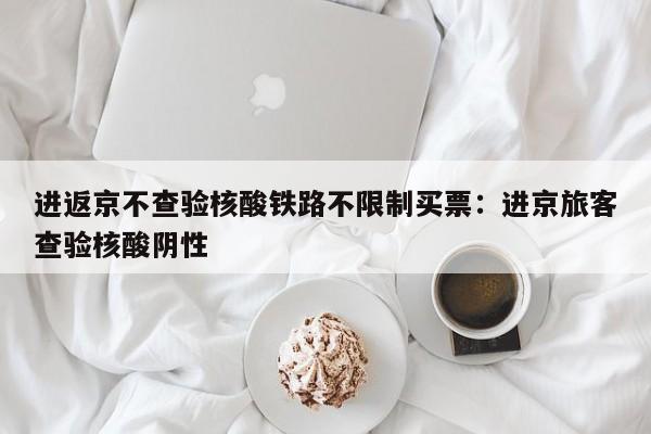 进返京不查验核酸铁路不限制买票：进京旅客查验核酸阴性