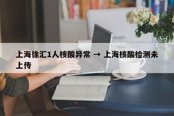 上海徐汇1人核酸异常 → 上海核酸检测未上传