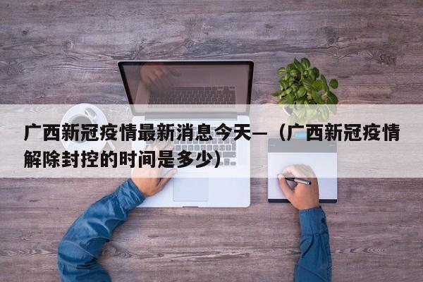 广西新冠疫情最新消息今天—（广西新冠疫情解除封控的时间是多少）