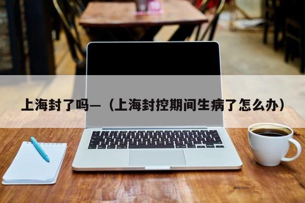 上海封了吗—（上海封控期间生病了怎么办）