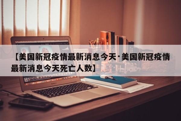 【美国新冠疫情最新消息今天·美国新冠疫情最新消息今天死亡人数】