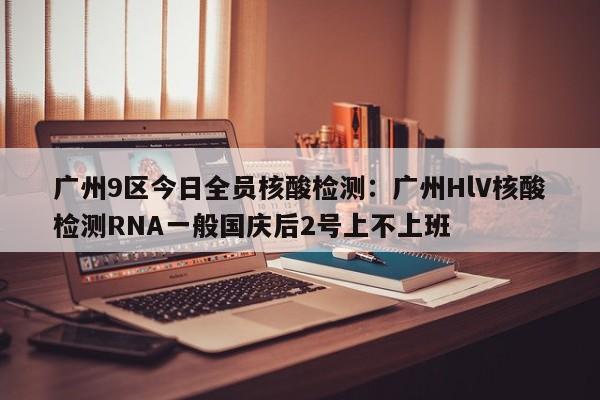 广州9区今日全员核酸检测：广州HlV核酸检测RNA一般国庆后2号上不上班