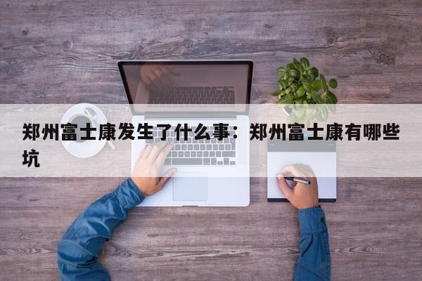 郑州富士康发生了什么事：郑州富士康有哪些坑