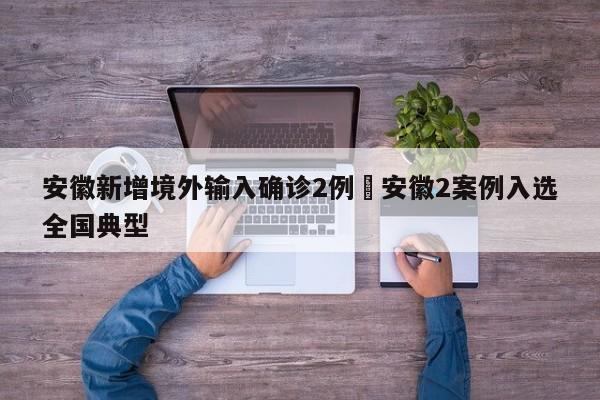 安徽新增境外输入确诊2例›安徽2案例入选全国典型