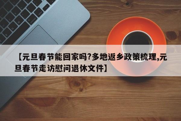 【元旦春节能回家吗?多地返乡政策梳理,元旦春节走访慰问退休文件】