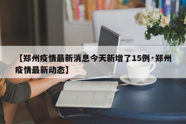 【郑州疫情最新消息今天新增了15例·郑州疫情最新动态】