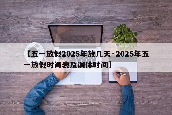 【五一放假2025年放几天·2025年五一放假时间表及调休时间】