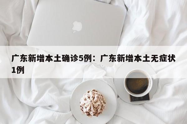 广东新增本土确诊5例：广东新增本土无症状1例