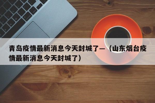 青岛疫情最新消息今天封城了—(山东烟台疫情最新消息今天封城了)