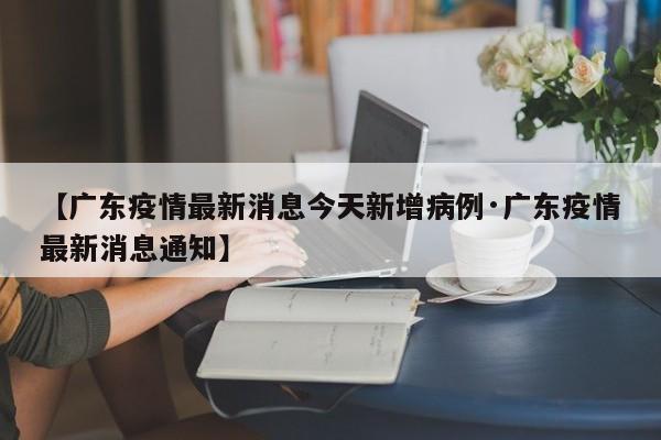 【广东疫情最新消息今天新增病例·广东疫情最新消息通知】