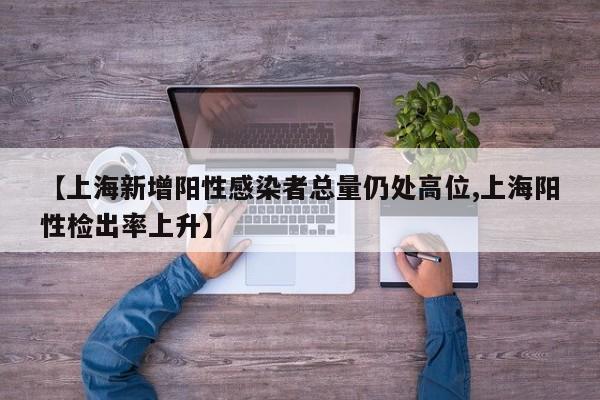 【上海新增阳性感染者总量仍处高位,上海阳性检出率上升】