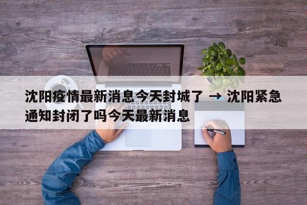 沈阳疫情最新消息今天封城了 → 沈阳紧急通知封闭了吗今天最新消息
