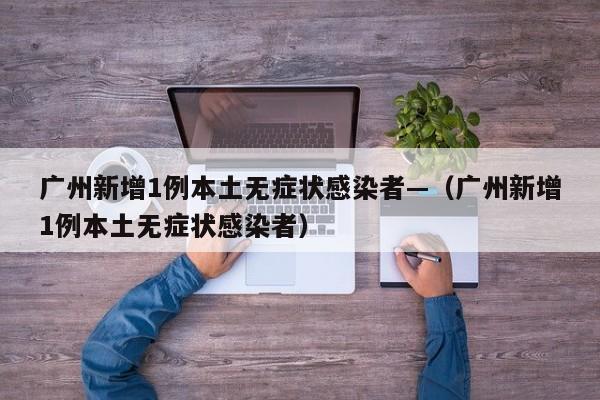 广州新增1例本土无症状感染者—(广州新增1例本土无症状感染者)