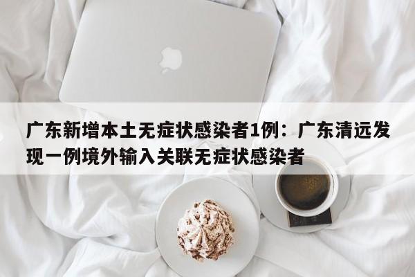 广东新增本土无症状感染者1例：广东清远发现一例境外输入关联无症状感染者