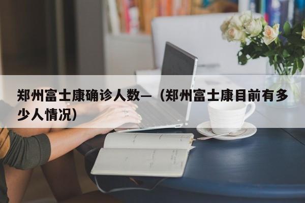 郑州富士康确诊人数—（郑州富士康目前有多少人情况）