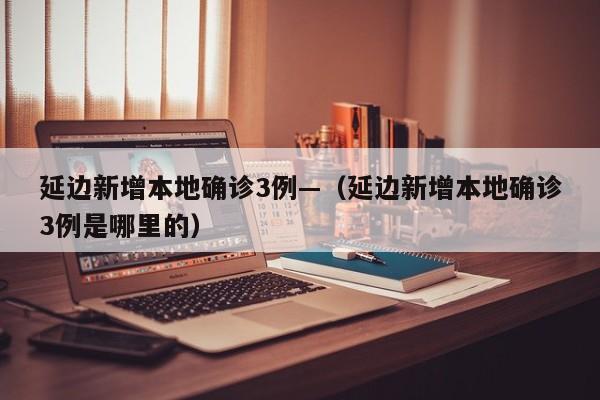 延边新增本地确诊3例—（延边新增本地确诊3例是哪里的）