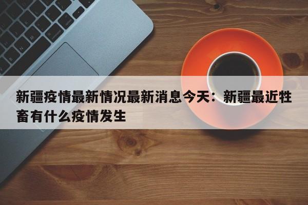 新疆疫情最新情况最新消息今天：新疆最近牲畜有什么疫情发生