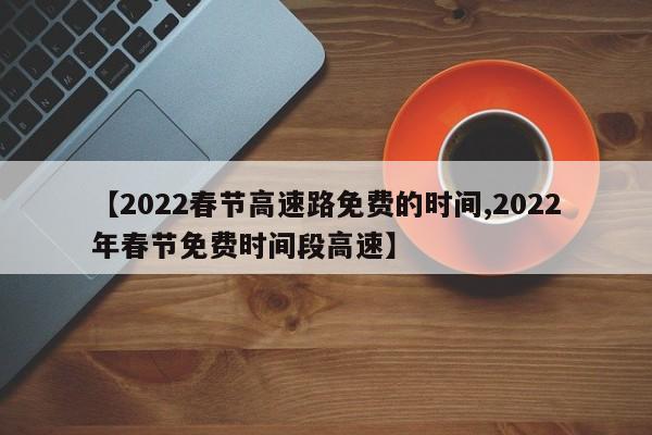【2022春节高速路免费的时间,2022年春节免费时间段高速】