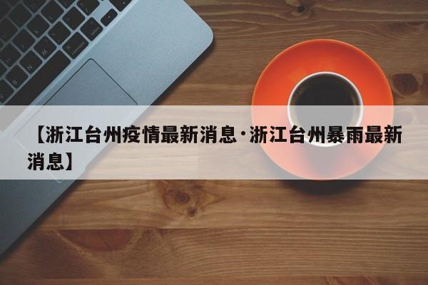 【浙江台州疫情最新消息·浙江台州暴雨最新消息】