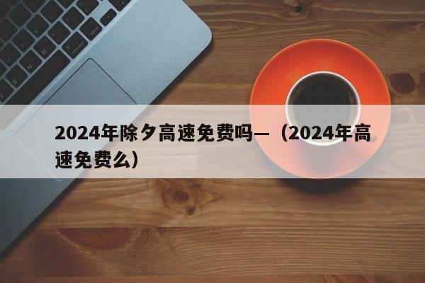 2024年除夕高速免费吗—（2024年高速免费么）